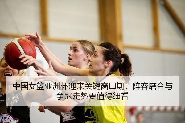中国女篮亚洲杯迎来关键窗口期，阵容磨合与争冠走势更值得细看