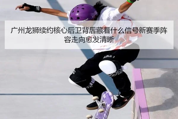 广州龙狮续约核心后卫背后藏着什么信号新赛季阵容走向愈发清晰